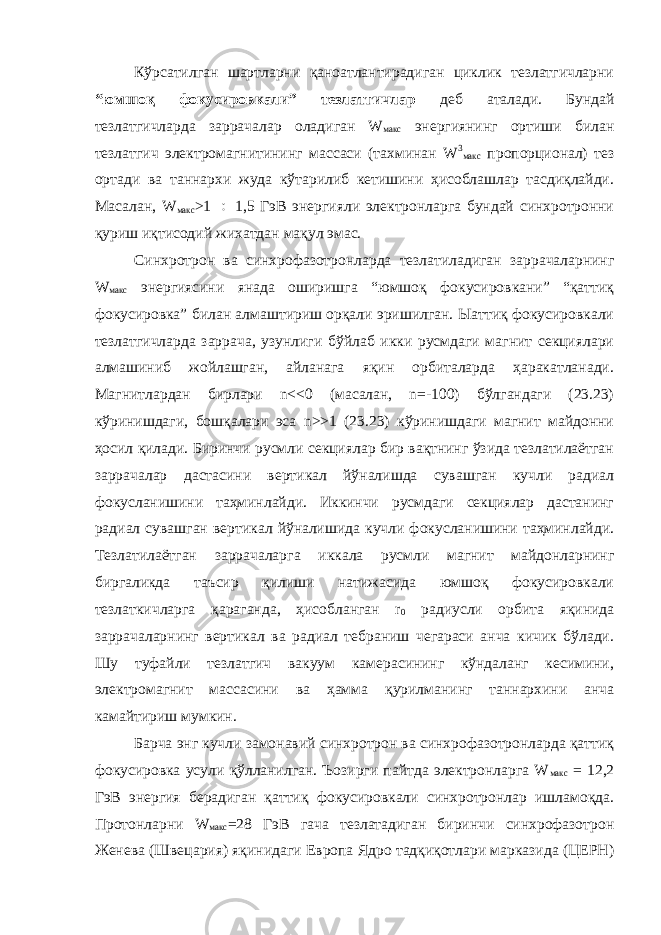 Кўрсатилган шартларни қаноатлантирадиган циклик тезлатгичларни “юмшоқ фокусировкали” тезлатгичлар деб аталади. Бундай тезлатгичларда заррачалар оладиган W макс энергиянинг ортиши билан тезлатгич электромагнитининг массаси (тахминан W 3 макс пропорционал) тез ортади ва таннархи жуда кўтарилиб кетишини ҳисоблашлар тасдиқлайди. Масалан, W макс >1  1,5 ГэВ энергияли электронларга бундай синхротронни қуриш иқтисодий жихатдан мақул эмас. Синхротрон ва синхрофазотронларда тезлатиладиган заррачаларнинг W макс энергиясини янада оширишга “юмшоқ фокусировкани” “қаттиқ фокусировка” билан алмаштириш орқали эришилган. Ыаттиқ фокусировкали тезлатгичларда заррача, узунлиги бўйлаб икки русмдаги магнит секциялари алмашиниб жойлашган, айланага яқин орбиталарда ҳаракатланади. Магнитлардан бирлари n<<0 (масалан, n=-100) бўлгандаги (23.23) кўринишдаги, бошқалари эса n>>1 (23.23) кўринишдаги магнит майдонни ҳосил қилади. Биринчи русмли секциялар бир вақтнинг ўзида тезлатилаётган заррачалар дастасини вертикал йўналишда сувашган кучли радиал фокусланишини таҳминлайди. Иккинчи русмдаги секциялар дастанинг радиал сувашган вертикал йўналишида кучли фокусланишини таҳминлайди. Тезлатилаётган заррачаларга иккала русмли магнит майдонларнинг биргаликда таъсир қилиши натижасида юмшоқ фокусировкали тезлаткичларга қараганда, ҳисобланган r 0 радиусли орбита яқинида заррачаларнинг вертикал ва радиал тебраниш чегараси анча кичик бўлади. Шу туфайли тезлатгич вакуум камерасининг кўндаланг кесимини, электромагнит массасини ва ҳамма қурилманинг таннархини анча камайтириш мумкин. Барча энг кучли замонавий синхротрон ва синхрофазотронларда қаттиқ фокусировка усули қўлланилган. Ъозирги пайтда электронларга W макс = 12,2 ГэВ энергия берадиган қаттиқ фокусировкали синхротронлар ишламоқда. Протонларни W макс =28 ГэВ гача тезлатадиган биринчи синхрофазотрон Женева (Швецария) яқинидаги Европа Ядро тадқиқотлари марказида (ЦЕРН) 