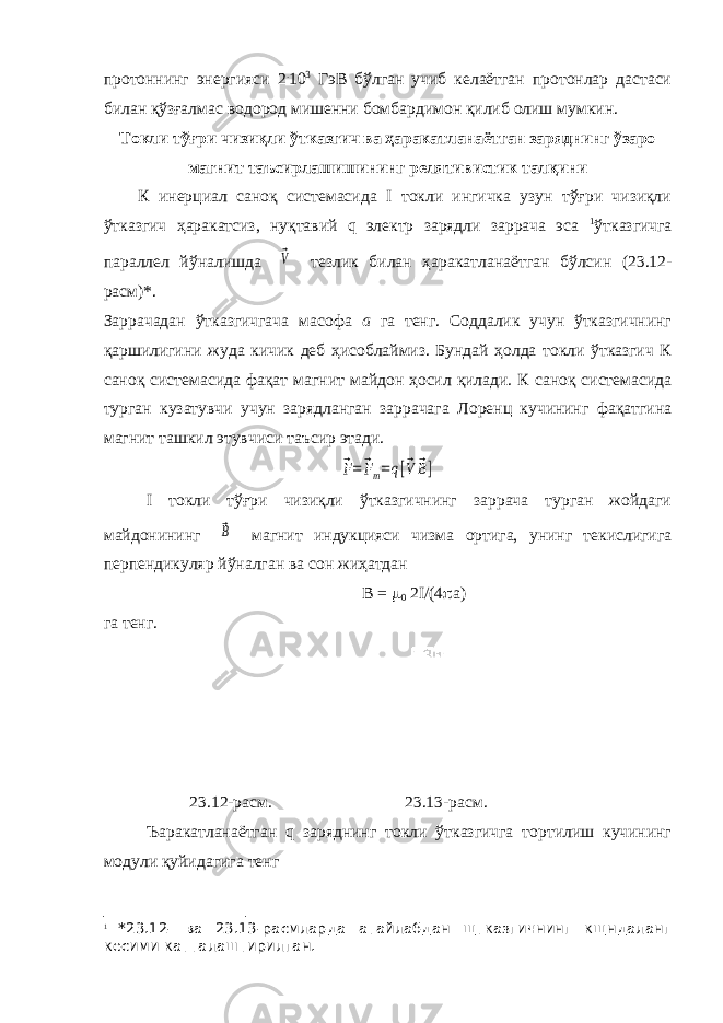 протоннинг энергияси 2 . 10 3 ГэВ бўлган учиб келаётган протонлар дастаси билан қўзғалмас водород мишенни бомбардимон қилиб олиш мумкин. Токли тўғри чизиқли ўтказгич ва ҳаракатланаётган заряднинг ўзаро магнит таъсирлашишининг релятивистик талқини К инерциал саноқ системасида I токли ингичка узун тўғри чизиқли ўтказгич ҳаракатсиз, нуқтавий q электр зарядли заррача эса 1 ўтказгичга параллел йўналишда ⃗V тезлик билан ҳаракатланаётган бўлсин (23.12- расм)*. Заррачадан ўтказгичгача масофа а га тенг. Соддалик учун ўтказгичнинг қаршилигини жуда кичик деб ҳисоблаймиз. Бундай ҳолда токли ўтказгич К саноқ системасида фақат магнит майдон ҳосил қилади. К саноқ системасида турган кузатувчи учун зарядланган заррачага Лоренц кучининг фақатгина магнит ташкил этувчиси таъсир этади. ⃗F=⃗Fm=q[⃗V ⃗B] I токли тўғри чизиқли ўтказгичнинг заррача турган жойдаги майдонининг ⃗B магнит индукцияси чизма ортига, унинг текислигига перпендикуляр йўналган ва сон жиҳатдан В =  0 2I/(4  а) га тенг. 23.12-расм. 23.13-расм. Ъаракатланаётган q заряднинг токли ўтказгичга тортилиш кучининг модули қуйидагига тенг 1 *23.12- ва 23.13-расмларда атайлабдан щтказгичнинг кщндаланг кесими катталаштирилган. 