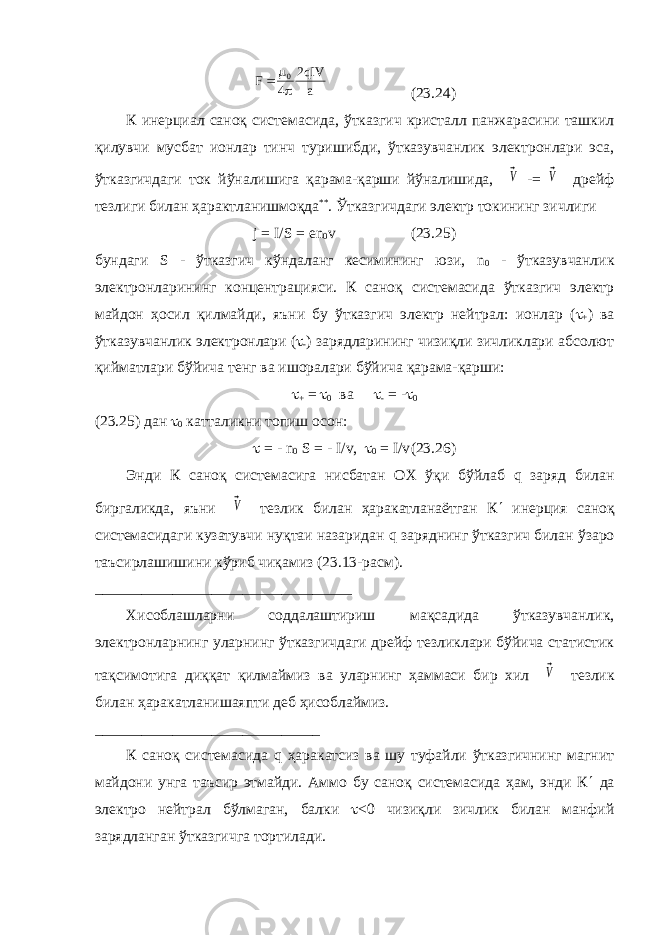 F qIV a   0 4 2 (23.24) К инерциал саноқ системасида, ўтказгич кристалл панжарасини ташкил қилувчи мусбат ионлар тинч туришибди, ўтказувчанлик электронлари эса, ўтказгичдаги ток йўналишига қарама-қарши йўналишида, ⃗V -= ⃗V дрейф тезлиги билан ҳарактланишмоқда ** . Ўтказгичдаги электр токининг зичлиги j = I / S = en 0 v (23.25) бундаги S - ўтказгич кўндаланг кесимининг юзи, n 0 - ўтказувчанлик электронларининг концентрацияси. К саноқ системасида ўтказгич электр майдон ҳосил қилмайди, яъни бу ўтказгич электр нейтрал: ионлар (  + ) ва ўтказувчанлик электронлари (  - ) зарядларининг чизиқли зичликлари абсолют қийматлари бўйича тенг ва ишоралари бўйича қарама-қарши:  + =  0 ва  - = -  0 (23.25) дан  0 катталикни топиш осон:  = - n 0 S = - I / v ,  0 = I / v (23.26) Энди К саноқ системасига нисбатан ОХ ўқи бўйлаб q заряд билан биргаликда, яъни ⃗V тезлик билан ҳаракатланаётган К  инерция саноқ системасидаги кузатувчи нуқтаи назаридан q заряднинг ўтказгич билан ўзаро таъсирлашишини кўриб чиқамиз (23.13-расм). _________________________________ Хисоблашларни соддалаштириш мақсадида ўтказувчанлик, электронларнинг уларнинг ўтказгичдаги дрейф тезликлари бўйича статистик тақсимотига диққат қилмаймиз ва уларнинг ҳаммаси бир хил ⃗V тезлик билан ҳаракатланишаяпти деб ҳисоблаймиз. _____________________________ К саноқ системасида q ҳаракатсиз ва шу туфайли ўтказгичнинг магнит майдони унга таъсир этмайди. Аммо бу саноқ системасида ҳам, энди К  да электро нейтрал бўлмаган, балки  <0 чизиқли зичлик билан манфий зарядланган ўтказгичга тортилади. 