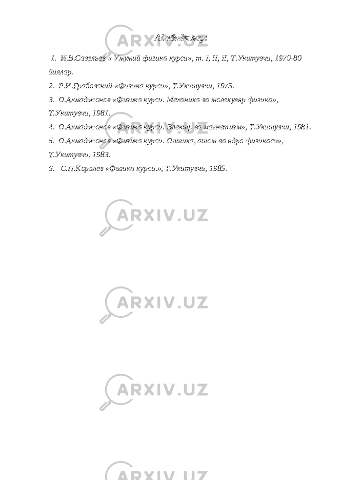 Адабиётлар: 1. И.В.Савельев « Умумий физика курси», т. I , II , II , Т.Укитувчи, 1970-80 йиллар. 2. Р.И.Грабовский «Физика курси», Т.Укитувчи, 1973. 3. О.Ахмаджонов «Физика курси. Механика ва молекуляр физика», Т.Укитувчи, 1981. 4. О.Ахмаджонов «Физика курси. Электр ва магнетизм», Т.Укитувчи, 1981. 5. О.Ахмаджонов «Физика курси. Оптика, атом ва ядро физикаси», Т.Укитувчи, 1983. 6. С.П.Королев «Физика курси.», Т.Укитувчи, 1985. 