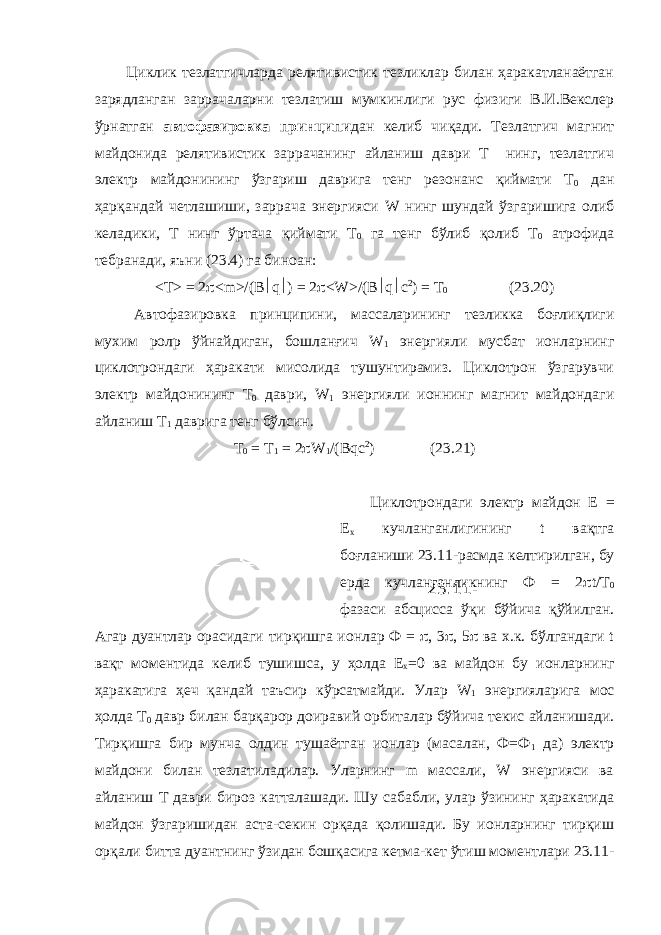 Циклик тезлатгичларда релятивистик тезликлар билан ҳаракатланаётган зарядланган заррачаларни тезлатиш мумкинлиги рус физиги В.И.Векслер ўрнатган автофазировка принципи дан келиб чиқади. Тезлатгич магнит майдонида релятивистик заррачанинг айланиш даври Т нинг, тезлатгич электр майдонининг ўзгариш даврига тенг резонанс қиймати Т 0 дан ҳарқандай четлашиши, заррача энергияси W нинг шундай ўзгаришига олиб келадики, Т нинг ўртача қиймати Т 0 га тенг бўлиб қолиб Т 0 атрофида тебранади, яъни (23.4) га биноан: < T > = 2  < m >/( B  q  ) = 2  < W >/( B  q  c 2 ) = T 0 (23.20) Автофазировка принципини, массаларининг тезликка боғлиқлиги мухим рол p ўйнайдиган, бошланғич W 1 энергияли мусбат ионларнинг циклотрондаги ҳаракати мисолида тушунтирамиз. Циклотрон ўзгарувчи электр майдонининг Т 0 даври, W 1 энергияли ионнинг магнит майдондаги айланиш Т 1 даврига тенг бўлсин. Т 0 = Т 1 = 2  W 1 /(Bqc 2 ) (23.21) Циклотрондаги электр майдон Е = Е х кучланганлигининг t вақтга боғланиши 23.11- расмда келтирилган , бу ерда кучланганликнинг Ф = 2  t/ Т 0 фазаси абсцисса ўқи бўйича қўйилган . Агар дуантлар орасидаги тирқишга ионлар Ф =  , 3  , 5  ва х . к . бўлгандаги t вақт моментида келиб тушишса , у ҳолда Е х =0 ва майдон бу ионларнинг ҳаракатига ҳеч қандай таъсир кўрсатмайди . Улар W 1 энергияларига мос ҳолда Т 0 давр билан барқарор доиравий орбиталар бўйича текис айланишади . Тирқишга бир мунча олдин тушаётган ионлар (масалан, Ф=Ф 1 да) электр майдони билан тезлатиладилар. Уларнинг m массали, W энергияси ва айланиш Т даври бироз катталашади. Шу сабабли, улар ўзининг ҳаракатида майдон ўзгаришидан аста-секин орқада қолишади. Бу ионларнинг тирқиш орқали битта дуантнинг ўзидан бошқасига кетма-кет ўтиш моментлари 23.11- 23.11- расм. 