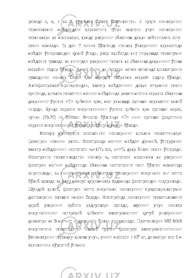 расмда а, в, с ва d нуқталар билан белгиланган. d нуқта ионларнинг тормозловчи майдондаги ҳаракатига тўғри келгани учун ионларнинг тезликлари ва массалари, ҳамда уларнинг айланиш даври кейинчалик аста- секин камаяди. Т 0 дан Т кичик бўлганда ионлар ўзларининг ҳаракатида майдон ўзгаришидан қувиб ўтади, улар оқибатда яна тирқишда тезлатувчи майдонга тушади ва янгитдан уларнинг тезлик ва айланиш даврининг ўсиш жараёни содир бўлади. Аммо Ф 2 >  да тескари кетма-кетликда циклотронга тушадиган ионлар билан ҳам шундай тебранма жараён содир бўлади. Автофазировка принципидан, электр майдоннинг даври етарлича секин ортганда, циклик тезлатгич магнит майдонида релятивистик заррача айланиш даврининг ўртача <T> қиймати ҳам, мос равишда ортиши кераклиги келиб чиқади. Бунда заррача энергиясининг ўртача қиймти ҳам ортиши керак, чунки (23.20) га биноан В=соnst бўлганда <T> нинг ортиши фақатгина заррача энергиясининг ўсиши ҳисобига мумкин бўлади. Мазкур принципга асосланган ионларнинг циклик тезлатгичлари фазатрон номини олган. Фазатронда магнит майдон доимий, ўзгарувчан электр майдоннинг частотаси  0 =1/Т 0 эса,  >>Т 0 давр билан секин ўзгаради. Фазатронга тезлатиладиган ионлар  0 частотаси максимал ва уларнинг фазатрон магнит майдонида айланиш частотасига тенг бўлган моментда киритилади.  0 нинг минимал қийматида ионларнинг энергияси энг катта бўлиб қолади ва улар махсус қурилмалар ёрдамида фазатрондан чиқарилади. Шундай қилиб, фазатрон катта энергияли ионларнинг пулpсацияланувчи дасталарини олишга имкон беради. Фазатронда ионларнинг тезлатилишига қараб уларнинг орбита радиуслари ортади, шунинг учун ионлар энергиясининг чегаравий қиймати электромагнит қутуб учларининг диаметри ва В магнит индукцияси билан аниқланади. Протонларни 680 МэВ энергиягача тезлатадиган ишлаб турган фазотрон электромагнитининг ўлчамларини тасаввур қилиш учун, унинг массаси 7 . 10 6 кг, диаметри эса 6 м эканлигини кўрсатиб ўтамиз. 