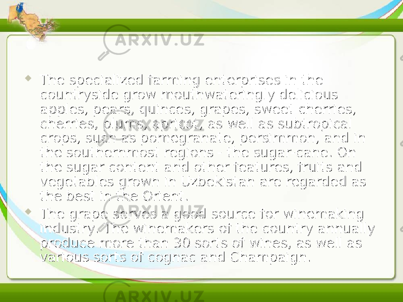  The specialized farming enterprises in the The specialized farming enterprises in the countryside grow mouthwateringly delicious countryside grow mouthwateringly delicious apples, pears, quinces, grapes, sweet cherries, apples, pears, quinces, grapes, sweet cherries, cherries, plums, apricot, as well as subtropical cherries, plums, apricot, as well as subtropical crops, such as pomegranate, persimmon, and in crops, such as pomegranate, persimmon, and in the southernmost regions - the sugar-cane. On the southernmost regions - the sugar-cane. On the sugar content and other features, fruits and the sugar content and other features, fruits and vegetables grown in Uzbekistan are regarded as vegetables grown in Uzbekistan are regarded as the best in the Orient.the best in the Orient.  The grape serves a good source for winemaking The grape serves a good source for winemaking industry. The winemakers of the country annually industry. The winemakers of the country annually produce more than 30 sorts of wines, as well as produce more than 30 sorts of wines, as well as various sorts of cognac and Champaign.various sorts of cognac and Champaign. 
