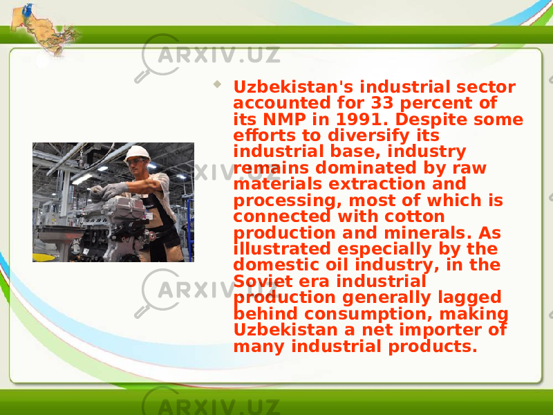  Uzbekistan&#39;s industrial sector accounted for 33 percent of its NMP in 1991. Despite some efforts to diversify its industrial base, industry remains dominated by raw materials extraction and processing, most of which is connected with cotton production and minerals. As illustrated especially by the domestic oil industry, in the Soviet era industrial production generally lagged behind consumption, making Uzbekistan a net importer of many industrial products. 
