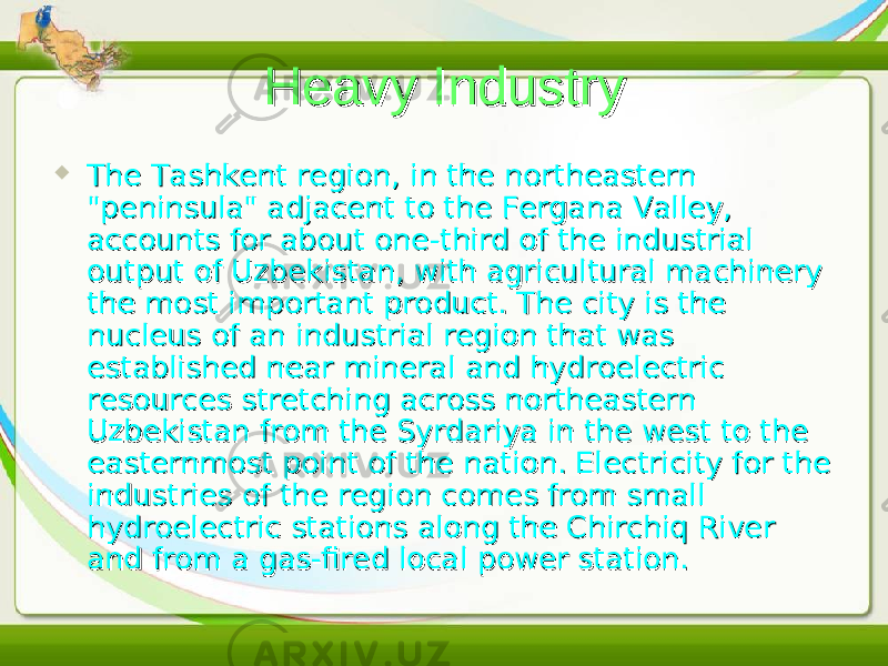 Heavy IndustryHeavy Industry  The Tashkent region, in the northeastern The Tashkent region, in the northeastern &#34;peninsula&#34; adjacent to the Fergana Valley, &#34;peninsula&#34; adjacent to the Fergana Valley, accounts for about one-third of the industrial accounts for about one-third of the industrial output of Uzbekistan, with agricultural machinery output of Uzbekistan, with agricultural machinery the most important product. The city is the the most important product. The city is the nucleus of an industrial region that was nucleus of an industrial region that was established near mineral and hydroelectric established near mineral and hydroelectric resources stretching across northeastern resources stretching across northeastern Uzbekistan from the Syrdariya in the west to the Uzbekistan from the Syrdariya in the west to the easternmost point of the nation. Electricity for the easternmost point of the nation. Electricity for the industries of the region comes from small industries of the region comes from small hydroelectric stations along the Chirchiq River hydroelectric stations along the Chirchiq River and from a gas-fired local power station.and from a gas-fired local power station. 