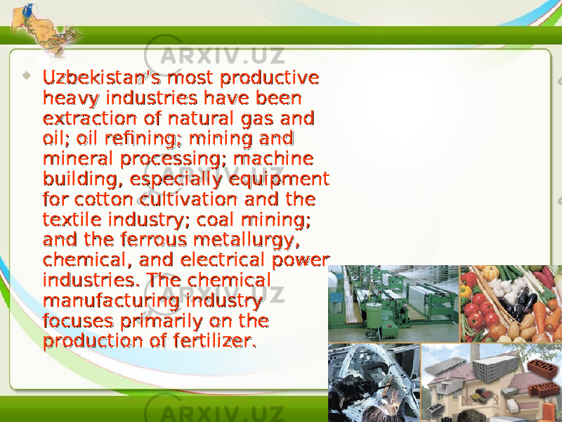  Uzbekistan&#39;s most productive Uzbekistan&#39;s most productive heavy industries have been heavy industries have been extraction of natural gas and extraction of natural gas and oil; oil refining; mining and oil; oil refining; mining and mineral processing; machine mineral processing; machine building, especially equipment building, especially equipment for cotton cultivation and the for cotton cultivation and the textile industry; coal mining; textile industry; coal mining; and the ferrous metallurgy, and the ferrous metallurgy, chemical, and electrical power chemical, and electrical power industries. The chemical industries. The chemical manufacturing industry manufacturing industry focuses primarily on the focuses primarily on the production of fertilizer.production of fertilizer. 