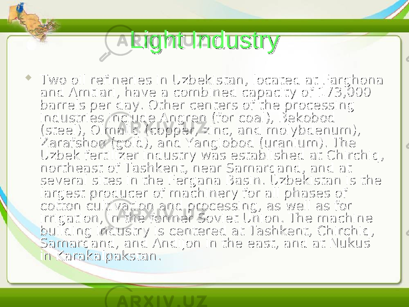 Light IndustryLight Industry  Two oil refineries in Uzbekistan, located at Farghona Two oil refineries in Uzbekistan, located at Farghona and Amtiari, have a combined capacity of 173,000 and Amtiari, have a combined capacity of 173,000 barrels per day. Other centers of the processing barrels per day. Other centers of the processing industries include Angren (for coal), Bekobod industries include Angren (for coal), Bekobod (steel), Olmaliq (copper, zinc, and molybdenum), (steel), Olmaliq (copper, zinc, and molybdenum), Zarafshon (gold), and Yangiobod (uranium). The Zarafshon (gold), and Yangiobod (uranium). The Uzbek fertilizer industry was established at Chirchiq, Uzbek fertilizer industry was established at Chirchiq, northeast of Tashkent, near Samarqand, and at northeast of Tashkent, near Samarqand, and at several sites in the Fergana Basin. Uzbekistan is the several sites in the Fergana Basin. Uzbekistan is the largest producer of machinery for all phases of largest producer of machinery for all phases of cotton cultivation and processing, as well as for cotton cultivation and processing, as well as for irrigation, in the former Soviet Union. The machine irrigation, in the former Soviet Union. The machine building industry is centered at Tashkent, Chirchiq, building industry is centered at Tashkent, Chirchiq, Samarqand, and Andijon in the east, and at Nukus Samarqand, and Andijon in the east, and at Nukus in Karakalpakstan.in Karakalpakstan. 