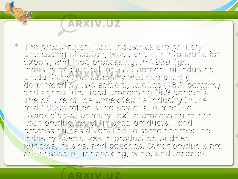  The predominant light industries are primary The predominant light industries are primary processing of cotton, wool, and silk into fabric for processing of cotton, wool, and silk into fabric for export, and food processing. In 1989 light export, and food processing. In 1989 light industry accounted for 27.1 percent of industrial industry accounted for 27.1 percent of industrial production; that category was completely production; that category was completely dominated by two sectors, textiles (18.2 percent) dominated by two sectors, textiles (18.2 percent) and agricultural food processing (8.9 percent). and agricultural food processing (8.9 percent). The nature of the Uzbek textile industry in the The nature of the Uzbek textile industry in the mid-1990s reflects the Soviet allotment to mid-1990s reflects the Soviet allotment to Uzbekistan of primary textile processing rather Uzbekistan of primary textile processing rather than production of finished products. Food than production of finished products. Food processing has diversified to some degree; the processing has diversified to some degree; the industry specializes in production of dried industry specializes in production of dried apricots, raisins, and peaches. Other products are apricots, raisins, and peaches. Other products are cottonseed oil for cooking, wine, and tobacco.cottonseed oil for cooking, wine, and tobacco. 