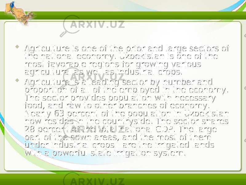  Agriculture is one of the prior and large sectors of Agriculture is one of the prior and large sectors of the national economy. Uzbekistan is one of the the national economy. Uzbekistan is one of the most favorable regions for growing various most favorable regions for growing various agricultural as well as industrial crops.agricultural as well as industrial crops.  Agriculture is a leading sector by number and Agriculture is a leading sector by number and proportion of all of the employed in the economy. proportion of all of the employed in the economy. The sector provides population with necessary The sector provides population with necessary food, and raw to other branches of economy. food, and raw to other branches of economy. Nearly 63 percent of the population in Uzbekistan Nearly 63 percent of the population in Uzbekistan now resides in the countryside. The sector shares now resides in the countryside. The sector shares 28 percent of the total national GDP. The large 28 percent of the total national GDP. The large part of the sown areas, and the most of them part of the sown areas, and the most of them under industrial crops - are the irrigated lands under industrial crops - are the irrigated lands with a powerful state irrigation system.with a powerful state irrigation system. 
