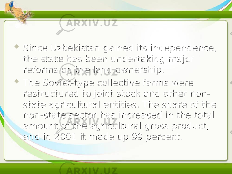  Since Uzbekistan gained its independence, Since Uzbekistan gained its independence, the state has been undertaking major the state has been undertaking major reforms on the land ownership.reforms on the land ownership.  The Soviet-type collective farms were The Soviet-type collective farms were restructured to joint stock and other non-restructured to joint stock and other non- state agricultural entities. The share of the state agricultural entities. The share of the non-state sector has increased in the total non-state sector has increased in the total amount of the agricultural gross product, amount of the agricultural gross product, and in 2001 it made up 99 percent.and in 2001 it made up 99 percent. 
