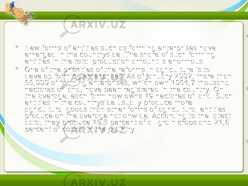  New forms of entities such as farming enterprises have New forms of entities such as farming enterprises have emerged in the countryside. The share of such farming emerged in the countryside. The share of such farming entities in the total production amount is enormous.entities in the total production amount is enormous.  One of the priorities of the reforms in agriculture is to One of the priorities of the reforms in agriculture is to develop forming enterprises. As of January 2002, more than develop forming enterprises. As of January 2002, more than 55,000 of farming enterprises, which own 1054,7 thousand 55,000 of farming enterprises, which own 1054,7 thousand hectares of land, have been registered in the country. On hectares of land, have been registered in the country. On the average, each farm now owns 19 hectares of land. Such the average, each farm now owns 19 hectares of land. Such entities in the countryside usually produce more entities in the countryside usually produce more agricultural goods than other forms of agricultural entities agricultural goods than other forms of agricultural entities produce on the average nationwide. According to the latest produce on the average nationwide. According to the latest data, they produce 18,5 percent of all grain crops and 21,6 data, they produce 18,5 percent of all grain crops and 21,6 percent of cotton in the country.percent of cotton in the country. 