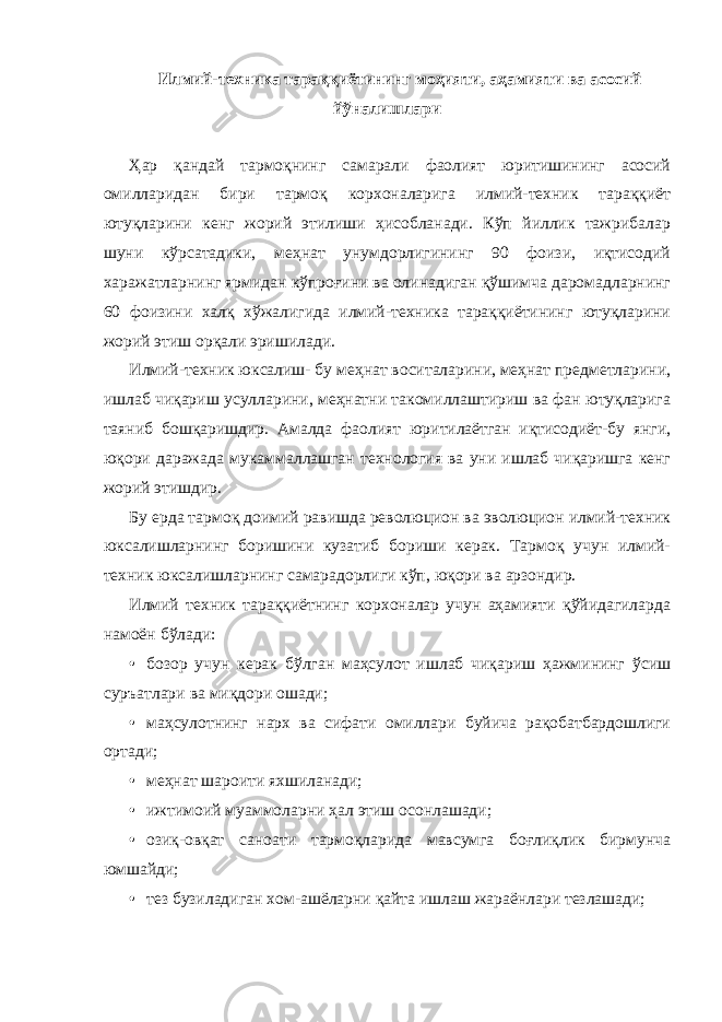 Илмий-техника тараққиётининг моҳияти, аҳамияти ва асосий йўналишлари Ҳар қандай тармоқнинг самарали фаолият юритишининг асосий омилларидан бири тармоқ корхоналарига илмий-техник тараққиёт ютуқларини кенг жорий этилиши ҳисобланади. Кўп йиллик тажрибалар шуни кўрсатадики, меҳнат унумдорлигининг 90 фоизи, иқтисодий харажатларнинг ярмидан кўпроғини ва олинадиган қўшимча даромадларнинг 60 фоизини халқ хўжалигида илмий-техника тараққиётининг ютуқларини жорий этиш орқали эришилади. Илмий-техник юксалиш- бу меҳнат воситаларини, меҳнат предметларини, ишлаб чиқариш усулларини, меҳнатни такомиллаштириш ва фан ютуқларига таяниб бошқаришдир. Амалда фаолият юритилаётган иқтисодиёт-бу янги, юқори даражада мукаммаллашган технология ва уни ишлаб чиқаришга кенг жорий этишдир. Бу ерда тармоқ доимий равишда революцион ва эволюцион илмий-техник юксалишларнинг боришини кузатиб бориши керак. Тармоқ учун илмий- техник юксалишларнинг самарадорлиги кўп, юқори ва арзондир. Илмий техник тараққиётнинг корхоналар учун аҳамияти қўйидагиларда намоён бўлади: • бозор учун керак бўлган маҳсулот ишлаб чиқариш ҳажмининг ўсиш суръатлари ва миқдори ошади; • маҳсулотнинг нарх ва сифати омиллари буйича рақобатбардошлиги ортади; • меҳнат шароити яхшиланади; • ижтимоий муаммоларни ҳал этиш осонлашади; • озиқ-овқат саноати тармоқларида мавсумга боғлиқлик бирмунча юмшайди; • тез бузиладиган хом-ашёларни қайта ишлаш жараёнлари тезлашади; 