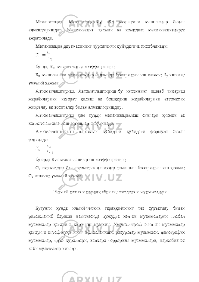 Механизация. Механизация-бу қўл меҳнатини машиналар билан алмаштиришдир. Механизация қисман ва комплекс механизацияларга ажратилади. Механизация даражасининг кўрсаткичи қўйидагича ҳисобланади: ; бунда, К м –механизация коэффициенти; Б м -машина ёки механизмлар ёрдамида бажарилган иш ҳажми; Б у -ишнинг умумий ҳажми. Автоматлаштириш. Автоматлаштириш-бу инсоннинг ишлаб чиқариш жараёнларини назорат қилиш ва бошқариш жараёнларини автоматик жиҳозлар ва воситалар билан алмаштиришдир. Автоматлаштириш ҳам худди механизациялаш сингари қисман ва коплекс автоматлаштиришларга бўлинади. Автоматлаштириш даражаси қўйидаги қуйидаги формула билан топилади: ; бу ерда К а -автоматлаштириш коэффициенти; О а -автоматлар ёки автоматик линиялар тамондан бажарилган иш ҳажми; О о -ишнинг умумий ҳажми. Илмий-техник тараққиётнинг экологик муаммолари Бугунги кунда илмий-техник тараққиётнинг тез суръатлар билан ривожланиб бориши натижасида вужудга келган муаммоларни глобал муаммолар қаторига киритиш мумкин. Умумэътироф этилган муаммолар қаторига атроф-муҳитнинг ифлосланиши, ресурслар муаммоси, демографик муаммолар, ядро қуроллари, халқаро терроризм муаммолари, наркобизнес каби муаммолар киради. 