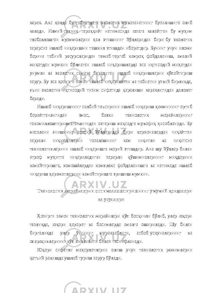 керак. Акс ҳолда бу табиатдаги экологик мувозанатнинг бузилишига олиб келади. Илмий-техник тараққиёт натижасида юзага келаётган бу муҳим глобаллашган муаммоларни ҳал этишнинг йўлларидан бири-бу экологик зарарсиз ишлаб чиқаришни ташкил этишдан иборатдир. Бунинг учун иложи борича табиий ресурсларидан тежаб-тергаб камроқ фойдаланиш, амалий жиҳатдан мумкин бўлмаган ишлаб чиқаришларда эса иқтисодий жиҳатдан унумли ва экологик самара берадиган ишлаб чиқаришларни кўпайтириш зарур. Бу эса ҳозирги замон ишлаб чиқаришини ва табиатни узвий бирликда, яъни экологик иқтисодий тизим сифатида қаралиши кераклигидан далолат беради. Ишлаб чиқаришнинг салбий таъсирини ишлаб чиқариш ҳажмининг ортиб бораётганлигидан эмас, балки технологик жараёнларнинг такомиллаштирилмаганлигидан ахтариш мақсадга мувофиқ ҳисобланади. Бу масалани ечишнинг асосий йўлларидан бири корхоналардан чиқаётган заррали чиқиндиларни тозалашнинг кам чиқитли ва чиқитсиз технологияларини ишлаб чиқаришга жорий этишдир. Ана шу йўллар билан атроф муҳитга чиқариладиган зарарли қўшимчаларнинг миқдорини камайтиришга, хомашёлардан комплекс фойдаланишга ва натижада ишлаб чиқариш ҳаражатларини камайтиришга эришиш мумкин. Технологик жараёнларни оптималлаштиришнинг умумий қоидалари ва усуллари Ҳозирги замон технологик жараёнлари кўп босқичли бўлиб, улар юқори тезликда, юқори ҳарорат ва босимларда амалга оширилади. Шу билан биргаликда улар ўзининг мураккаблиги, асбоб-ускуналарнинг ва операцияларнинг кўп хиллилиги билан таснифланади. Юқори сифатли маҳсулотларни олиш учун технологик режимларни қатъий равишда ушлаб туриш зарур бўлади. 