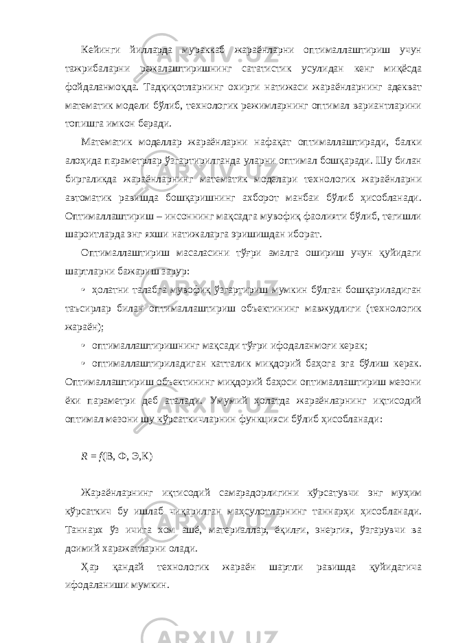 Кейинги йилларда мураккаб жараёнларни оптималлаштириш учун тажрибаларни режалаштиришнинг сататистик усулидан кенг миқёсда фойдаланмоқда. Тадқиқотларнинг охирги натижаси жараёнларнинг адекват математик модели бўлиб, технологик режимларнинг оптимал вариантларини топишга имкон беради. Математик моделлар жараёнларни нафақат оптималлаштиради, балки алоҳида параметрлар ўзгартирилганда уларни оптимал бошқаради. Шу билан биргаликда жараёнларнинг математик моделари технологик жараёнларни автоматик равишда бошқаришнинг ахборот манбаи бўлиб ҳисобланади. Оптималлаштириш – инсоннинг мақсадга мувофиқ фаолияти бўлиб, тегишли шароитларда энг яхши натижаларга эришишдан иборат. Оптималлаштириш масаласини тўғри амалга ошириш учун қуйидаги шартларни бажариш зарур: • ҳолатни талабга мувофиқ ўзгартириш мумкин бўлган бошқариладиган таъсирлар билан оптималлаштириш объектининг мавжудлиги (технологик жараён); • оптималлаштиришнинг мақсади тўғри ифодаланмоғи керак; • оптималлаштириладиган катталик миқдорий баҳога эга бўлиш керак. Оптималлаштириш объектининг миқдорий баҳоси оптималлаштириш мезони ёки параметри деб аталади. Умумий ҳолатда жараёнларнинг иқтисодий оптимал мезони шу кўрсаткичларнин функцияси бўлиб ҳисобланади: R = f (В, Ф, Э,К) Жараёнларнинг иқтисодий самарадорлигини кўрсатувчи энг муҳим кўрсаткич бу ишлаб чиқарилган маҳсулотларнинг таннарҳи ҳисобланади. Таннарх ўз ичига хом ашё, материаллар, ёқилғи, энергия, ўзгарувчи ва доимий харажатларни олади. Ҳар қандай технологик жараён шартли равишда қуйидагича ифодаланиши мумкин. 