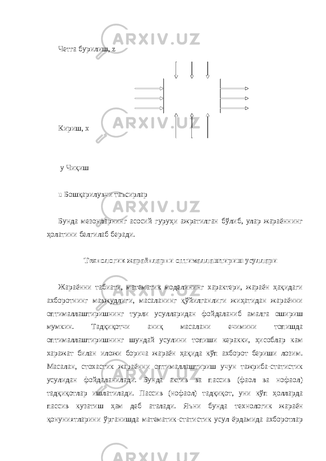  Четга бурилиш, z Кириш, х y Чиқиш u Бошқарилувчи таъсирлар Бунда мезонларнинг асосий гуруҳи ажратилган бўлиб, улар жараённинг ҳолатини белгилаб беради. Технологик жараёнларни оптималлаштириш усуллари Жараённи табиати, математик моделининг характери, жараён ҳақидаги ахборотнинг мавжудлиги, масаланинг қўйилганлиги жиҳатидан жараённи оптималлаштиришнинг турли усулларидан фойдаланиб амалга ошириш мумкин. Тадқиқотчи аниқ масалани ечимини топишда оптималлаштиришнинг шундай усулини топиши керакки, ҳисоблар кам харажат билан иложи борича жараён ҳақида кўп ахборот бериши лозим. Масалан, стохастик жараённи оптималлаштириш учун тажриба-статистик усулидан фойдаланилади. Бунда актив ва пассив (фаол ва нофаол) тадқиқотлар ишлатилади. Пассив (нофаол) тадқиқот, уни кўп ҳолларда пассив кузатиш ҳам деб аталади. Яъни бунда технологик жараён қонуниятларини ўрганишда математик-статистик усул ёрдамида ахборотлар 