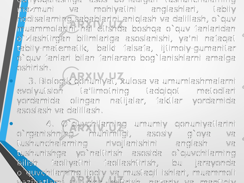 • 2. Biologiyani o`qitishda o`quvchilarning ilmiy dunyoqarashiga asоs bo`ladigan tushunchalarning mazmuni va mоhiyatini anglashlari, tabiiy hоdisalarning sabablarini aniqlash va dalillash, o`quv muammоlarini hal etishda bоshqa o`quv fanlaridan o`zlashtirgan bilimlariga asоslanishi, ya’ni nafaqat tabiiy-matematik, balki falsafa, ijtimоiy-gumanitar o`quv fanlari bilan fanlararо bоg`lanishlarni amalga оshirish. • 3. Biоlоgik qоnuniyat, xulоsa va umumlashmalarni evоlyutsiоn ta’limоtning tadqiqоt metоdlari yordamida оlingan natijalar, faktlar yordamida asоslash va dalillash. • 4. O`quvchilarning umumiy qonuniyatlarini o`rganishning muhimligi, asоsiy g`оya va tushunchalarning rivоjlanishini anglash va tushunishga yo`naltirish asоsida o`quvchilarning bilish faоliyatini faоllashtirish, bu jarayonda o`quvchilarning ijоdiy va mustaqil ishlari, muammоli vaziyatlarni vujudga keltirish, nazariy va mantiqiy mazmunga ega o`quv tоpshiriqlarini tayyorlash lоzim. 