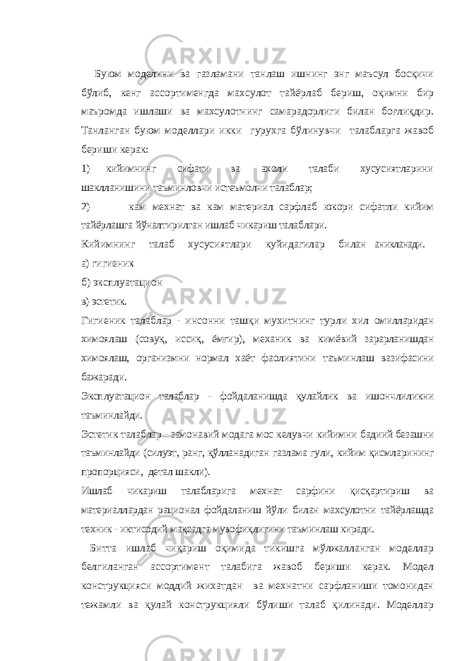 Буюм моделини ва газламани танлаш ишнинг энг маъсул босқичи бўлиб, кенг ассортименгда махсулот тайёрлаб бериш, оқимни бир маъромда ишлаши ва махсулотнинг самарадорлиги билан боғлиқдир. Танланган буюм моделлари икки гурухга бўлинувчи талабларга жавоб бериши керак: 1) кийимнинг сифати ва ахоли талаби хусусиятларини шаклланишини таъминловчи истеъмолчи талаблар; 2) кам мехнат ва кам материал сарфлаб юкори сифатли кийим тайёрлашга йўналтирилган ишлаб чикариш талаблари. Кийимнинг талаб хусусиятлари куйидагилар б илан аникланади.а) гигиеник б) эксплуатацион в) эстетик. Гигиеник талаблар - инсонни ташқи мухитнинг турли хил омилларидан химоялаш (совуқ, иссиқ, ёмғир), механик ва кимёвий зарарланишдан химоялаш, организмни нормал хаёт фаолиятини таъминлаш вазифасини бажаради. Эксплуатацион талаблар - фойдаланишда қулайлик ва ишончлиликни таъминлайди. Эстетик талаблар - замонавий модага мос келувчи кийимни бадиий безашни таъминлайди (силуэт, ранг, қўлланадиган газлама гули, кийим қисмлари нинг пропорцияси , детал шакли). Ишлаб чикариш талабларига мехнат сарфини қисқартириш ва материаллардан рационал фойдаланиш йўли билан махсулотни тайёрлашда техник - иктисодий мақсадга мувофиқлигини таъминлаш киради. Битта ишлаб чиқариш оқимида тикишга мўлжалланган моделлар белгиланган ассортимент талабига жавоб бериши керак. Модел конструкцияси моддий жихатдан ва мехнатни сарфланиши томонидан тежамли ва қулай конструкцияли бўлиши талаб қилинади. Моделлар 