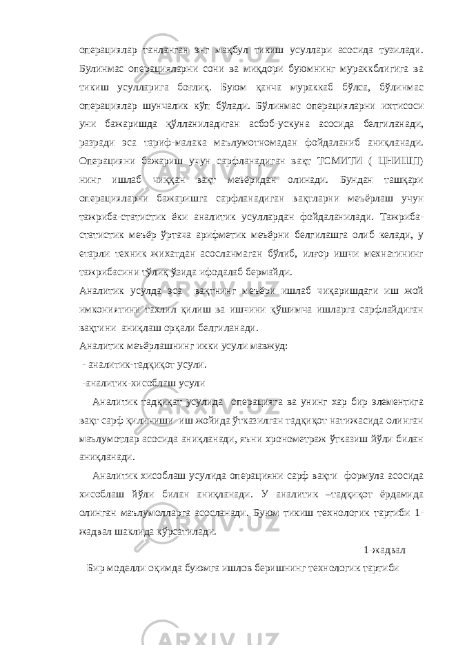 операциялар танланган энг мақбул тикиш усуллари асосида тузилади. Булинмас операцияларни сони ва миқдори буюмнинг мураккблигига ва тикиш усулларига боғлиқ. Буюм қанча мураккаб бўлса, бўлинмас операциялар шунчалик кўп бўлади. Бўлинмас операцияларни ихтисоси уни бажаришда қўлланиладиган асбоб-ускуна асосида белгиланади, разради эса тариф-малака маълумотномадан фойдаланиб аниқланади. Операцияни бажариш учун сарфланадиган вақт ТСМИТИ ( ЦНИШП) нинг ишлаб чиққан вақт меъёридан олинади. Бундан ташқари операцияларни бажаришга сарфланадиган вақтларни меъёрлаш учун тажриба-статистик ёки аналитик усуллардан фойдаланилади. Тажриба- статистик меъёр ўртача арифметик меъёрни белгилашга олиб келади, у етарли техник жихатдан асосланмаган бўлиб, илғор ишчи мехнатининг тажрибасини тўлиқ ўзида ифодалаб бермайди. Аналитик усулда эса вақтнинг меъёри ишлаб чиқаришдаги иш жой имкониятини тахлил қилиш ва ишчини қўшимча ишларга сарфлайдиган вақтини аниқлаш орқали белгиланади. Аналитик меъёрлашнинг икки усули мавжуд: - аналитик-тадқиқот усули. -аналитик-хисоблаш усули Аналитик тадқиқат усулида операцияга ва унинг хар бир элементига вақт сарф қилиниши иш жойида ўтказилган тадқиқот натижасида олинган маълумотлар асосида аниқланади, яъни хронометраж ўтказиш йўли билан аниқланади. Аналитик хисоблаш усулида операцияни сарф вақти формула асосида хисоблаш йўли билан аниқланади. У аналитик –тадқиқот ёрдамида олинган маълумолларга асосланади. Буюм тикиш технологик тартиби 1- жадвал шаклида кўрсатилади. 1- жадвал Бир моделли оқимда буюмга ишлов беришнинг технологик тартиби 