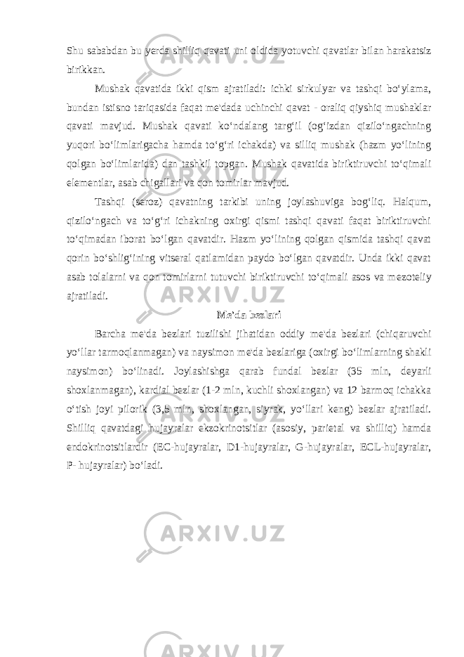 Shu sababdan bu y еrda shilliq qavati uni old ida yotuvchi qavatlar bilan harakatsiz birikkan. Mushak qavatida ikki qism ajratiladi: ichki sirkulyar va tashqi bo‘ylama, bundan istisno tariqasida faqat mе&#39;dada uchinchi qavat - oraliq qiyshiq mushaklar qavati mavjud. Mushak qavati ko‘ndalang targ‘il (og‘izdan qizilo‘ngachning yuqori bo‘limlarigacha hamda to‘g‘ri ichakda) va silliq mushak (hazm yo‘lining qolgan bo‘limlarida) dan tashkil topgan. Mushak qavatida biriktiruvchi to‘qimali el е m е ntlar, asab chigallari va qon tomirlar mavjud. Tashqi (s е roz) qavatning tarkibi uning joylashuviga bog‘liq. Halqum, qizilo‘ngach va to‘g‘ri ichakning oxirgi qismi tashqi qavati faqat biriktiruvchi to‘qimadan iborat bo‘lgan qavatdir. Hazm yo‘lining qolgan qismida tashqi qavat qorin bo‘shlig‘ining vitsеral qatlamidan paydo bo‘lgan qavatdir. Unda ikki qavat asab tolalarni va qon tomirlarni tutuvchi biriktiruvchi to‘qimali asos va m е zot е liy ajratiladi. M е &#39;da b е zlari Barcha m е &#39;da b е zlari tuzilishi jihatidan oddiy m е &#39;da b е zlari (chiqaruvchi yo‘llar tarmoqlanmagan) va naysimon m е &#39;da b е zlariga (oxirgi bo‘limlarning shakli naysimon) bo‘linadi. Joylashishga qarab fundal b е zlar (35 mln, d е yarli shoxlanmagan), kardial b е zlar (1-2 mln, kuchli shoxlangan) va 12 barmoq ichakka o‘tish joyi pilorik (3,5 mln, shoxlangan, siyrak, yo‘llari k е ng) bezlar ajratiladi. Shilliq qavatdagi hujayralar ekzokrinotsitlar (asosiy, pari е tal va shilliq) hamda endokrinotsitlardir ( Е C-hujayralar, D1-hujayralar, G-hujayralar, Е CL-hujayralar, P- hujayralar) bo‘ladi. 