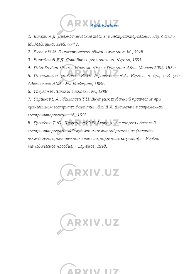 Adabiyotlar: 1. Битти А.Д. Диагностические тесты в гастроэнтерологии: Пер с англ.- М.:Медицина, 1995.-224 с. 2. Бузник И.М. Энергетический обмен и питание. М., 1978. 3. Витебский Я.Д. Питайтесь рационально. Курган, 1991. 4. Габи Хаубер-Швенк, Михаэль Швенк Питани e . Atlas . Москва 2004. 183 с. 5. Гистология: учебник: Ю.И. Афанасьев, Н.А. Юрина и др., под ред Афанасьева Ю.И.- М.: Медицина, 1989. 6. Гогулан М. Законы здоровья. М., 1998. 7. Горшков В.А., Жигалова Т.Н. Внутрижелудочный протеолиз при хроническом гастрите: Развитие идей В.Х. Василенко в современной гастроэнтерологии. -М., 1993. 8. Гроздова Т.Ю., Черненков Ю.В. Актуальные вопросы детской гастроэнтерологии «Желудочное кислотообразование (методы исследования, клиническое значение, коррекция терапии)» - Учебно- методическое пособие. - Саратов, 1998. 