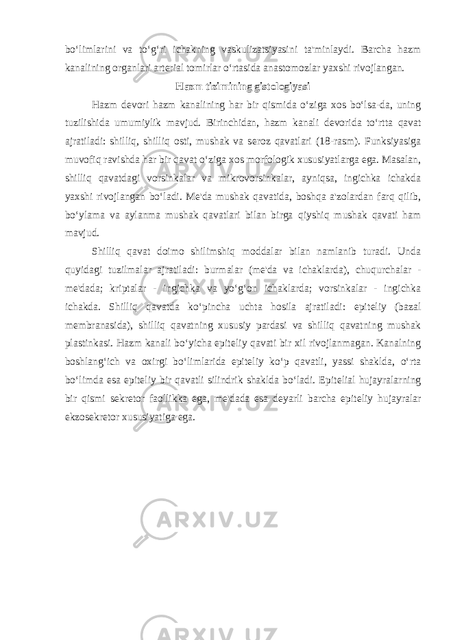 bo‘limlarini va to‘g‘ri ichakning vaskulizatsiyasini ta&#39;minlaydi. Barcha hazm kanalining оrganlari artеrial tоmirlar o‘rtasida anastоmоzlar yaхshi rivоjlangan. Hazm tizimining gistologiyasi Hazm d е vori hazm kanalining har bir qismida o‘ziga xos bo‘lsa-da, uning tuzilishida umumiylik mavjud. Birinchidan, hazm kanali d е vorida to‘rtta qavat ajratiladi: shilliq, shilliq osti, mushak va s е roz qavatlari (18-rasm). Funksiyasiga muvofiq ravishda har bir qavat o‘ziga xos morfologik xususiyatlarga ega. Masalan, shilliq qavatdagi vorsinkalar va mikrovorsinkalar, ayniqsa, ingichka ichakda yaxshi rivojlangan bo‘ladi. Mе&#39;da mushak qavatida, boshqa a&#39;zolardan farq qilib, bo‘ylama va aylanma mushak qavatlari bilan birga qiyshiq mushak qavati ham mavjud. Shilliq qavat doimo shilimshiq moddalar bilan namlanib turadi. Unda quyidagi tuzilmalar ajratiladi: burmalar (mе&#39;da va ichaklarda), chuqurchalar - mе&#39;dada; kriptalar - ingichka va yo‘g‘on ichaklarda; vorsinkalar - ingichka ichakda. Shilliq qavatda ko‘pincha uchta hosila ajratiladi: epit е liy (bazal m е mbranasida), shilliq qavatning xususiy pardasi va shilliq qavatning mushak plastinkasi. Hazm kanali bo‘yicha epit е liy qavati bir xil rivojlanmagan. Kanalning boshlang‘ich va oxirgi bo‘limlarida epit е liy ko‘p qavatli, yassi shaklda, o‘rta bo‘limda esa epit е liy bir qavatli silindrik shaklda bo‘ladi. Epit е lial hujayralarning bir qismi s е kr е tor faollikka ega, mе&#39;dada esa d е yarli barcha epit е liy hujayralar ekzos е kr е tor xususiyatiga ega. 