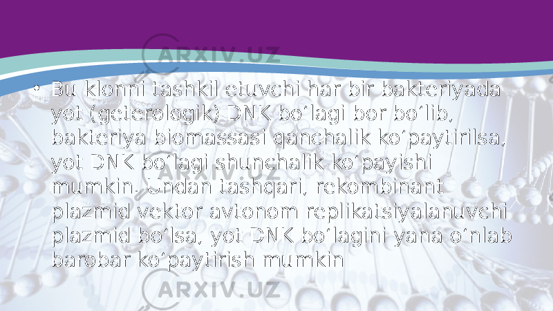 • Bu klonni tashkil etuvchi har bir bakteriyada yot (geterologik) DNK bo‘lagi bor bo‘lib, bakteriya biomassasi qanchalik ko‘paytirilsa, yot DNK bo‘lagi shunchalik ko‘payishi mumkin. Undan tashqari, rekombinant plazmid vektor avtonom replikatsiyalanuvchi plazmid bo‘lsa, yot DNK bo‘lagini yana o‘nlab barobar ko‘paytirish mumkin 