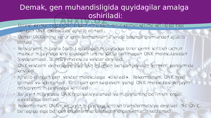 Demak, gen muhandisligida quyidagilar amalga oshiriladi: • Kerakli genga ega donor organizmlardan zarur genlar ketma-ketligiga ega bo‘lgan DNK molekulasi ajratib olinadi. • Donor DNKsining zarur geni fermentlar ta’sirida boshqa qismlardan ajtatib olinadi. • Retsipiyent hujayra (qabul qiladigan hujayra)ga biror genni kiritish uchun mazkur hujayraga kira oladigan uncha katta bo‘lmagan DNK molekulasidan foydalaniladi. Bunday molekula vektor deyiladi. • DNK-vektorni donor genini kiritish mumkin bo‘lgan joyidan ferment yordamida kesiladi. • Ajratib olingan gen vektor molekulaga «tikiladi». Rekombinant DNK hosil qilinadi va klonlanadi. Kiritilgan gen saqlovchi yangi DNK molekulasi xo‘jayin retsipiyent hujayrasiga kiritiladi. • Xo‘jayin hujayrada DNK replikatsiyalanadi va hujayraning bo‘linishi orqali avlodlarga beriladi. • Rekombinant DNKni xo‘jayin hujayraga kiritish transformatsiya deyiladi. Yot DNK bo‘lagiga ega bo‘lgan organizmlar transgen organizmlar hisoblanadi. 