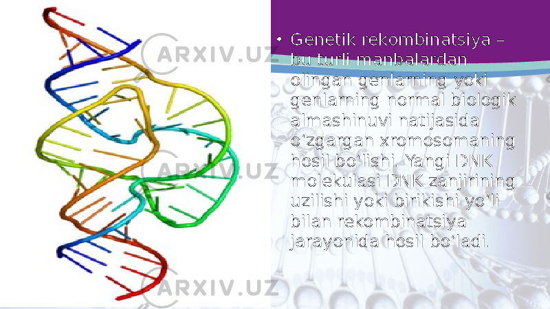 • Genetik rekombinatsiya – bu turli manbalardan olingan genlarning yoki genlarning normal biologik almashinuvi natijasida o‘zgargan xromosomaning hosil bo‘lishi. Yangi DNK molekulasi DNK zanjirining uzilishi yoki birikishi yo‘li bilan rekombinatsiya jarayonida hosil bo‘ladi. 