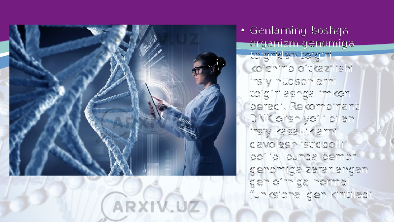 • Genlarning boshqa organizm genomiga to‘gridan to‘g‘ri ko‘chirib o‘tkazilishi irsiy nuqsonlarni to‘g‘rilashga imkon beradi. Rekombinant DNK olish yo‘li bilan irsiy kasalliklarni davolash istiqbolli bo‘lib, bunda bemor genomiga zararlangan gen o‘rniga normal funksional gen kiritiladi. 