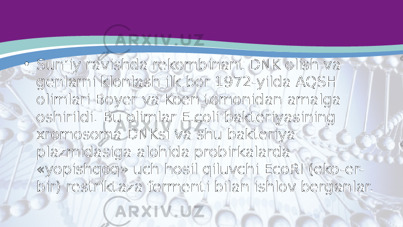 • Sun’iy ravishda rekombinant DNK olish va genlarni klonlash ilk bor 1972-yilda AQSH olimlari Boyer va Koen tomonidan amalga oshirildi. Bu olimlar E.coli bakteriyasining xromosoma DNKsi va shu bakteriya plazmidasiga alohida probirkalarda «yopishqoq» uch hosil qiluvchi EcoRI (eko-er- bir) restriktaza fermenti bilan ishlov berganlar. 