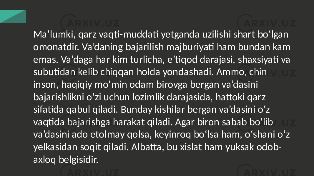 Ma’lumki, qarz vaqti-muddati yetganda uzilishi shart bo‘lgan omonatdir. Va’daning bajarilish majburiyati ham bundan kam emas. Va’daga har kim turlicha, e’tiqod darajasi, shaxsiyati va subutidan kelib chiqqan holda yondashadi. Ammo, chin inson, haqiqiy mo‘min odam birovga bergan va’dasini bajarishlikni o‘zi uchun lozimlik darajasida, hattoki qarz sifatida qabul qiladi. Bunday kishilar bergan va’dasini o‘z vaqtida bajarishga harakat qiladi. Agar biron sabab bo‘lib va’dasini ado etolmay qolsa, keyinroq bo‘lsa ham, o‘shani o‘z yelkasidan soqit qiladi. Albatta, bu xislat ham yuksak odob- axloq belgisidir. 