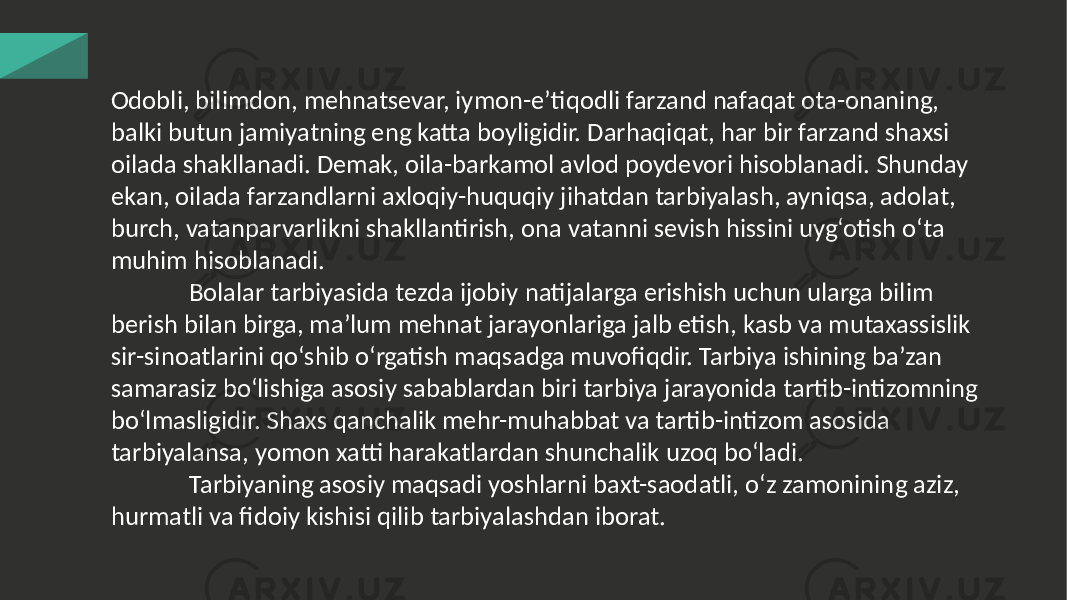 Odobli, bilimdon, mehnatsevar, iymon-e’tiqodli farzand nafaqat ota-onaning, balki butun jamiyatning eng katta boyligidir. Darhaqiqat, har bir farzand shaxsi oilada shakllanadi. Demak, oila-barkamol avlod poydevori hisoblanadi. Shunday ekan, oilada farzandlarni axloqiy-huquqiy jihatdan tarbiyalash, ayniqsa, adolat, burch, vatanparvarlikni shakllantirish, ona vatanni sevish hissini uyg‘otish o‘ta muhim hisoblanadi. Bolalar tarbiyasida tezda ijobiy natijalarga erishish uchun ularga bilim berish bilan birga, ma’lum mehnat jarayonlariga jalb etish, kasb va mutaxassislik sir-sinoatlarini qo‘shib o‘rgatish maqsadga muvofiqdir. Tarbiya ishining ba’zan samarasiz bo‘lishiga asosiy sabablardan biri tarbiya jarayonida tartib-intizomning bo‘lmasligidir. Shaxs qanchalik mehr-muhabbat va tartib-intizom asosida tarbiyalansa, yomon xatti harakatlardan shunchalik uzoq bo‘ladi. Tarbiyaning asosiy maqsadi yoshlarni baxt-saodatli, o‘z zamonining aziz, hurmatli va fidoiy kishisi qilib tarbiyalashdan iborat. 