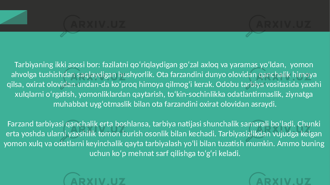 Tarbiyaning ikki asosi bor: fazilatni qo‘riqlaydigan go‘zal axloq va yaramas yo‘ldan, yomon ahvolga tushishdan saqlaydigan hushyorlik. Ota farzandini dunyo olovidan qanchalik himoya qilsa, oxirat olovidan undan-da ko‘proq himoya qilmog‘i kerak. Odobu tarbiya vositasida yaxshi xulqlarni o‘rgatish, yomonliklardan qaytarish, to‘kin-sochinlikka odatlantirmaslik, ziynatga muhabbat uyg‘otmaslik bilan ota farzandini oxirat olovidan asraydi. Farzand tarbiyasi qanchalik erta boshlansa, tarbiya natijasi shunchalik samarali bo‘ladi. Chunki erta yoshda ularni yaxshilik tomon burish osonlik bilan kechadi. Tarbiyasizlikdan vujudga kelgan yomon xulq va odatlarni keyinchalik qayta tarbiyalash yo‘li bilan tuzatish mumkin. Ammo buning uchun ko‘p mehnat sarf qilishga to‘g‘ri keladi. 
