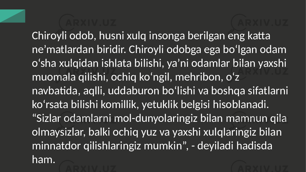 Chiroyli odob, husni xulq insonga berilgan eng katta ne’matlardan biridir. Chiroyli odobga ega bo‘lgan odam o‘sha xulqidan ishlata bilishi, ya’ni odamlar bilan yaxshi muomala qilishi, ochiq ko‘ngil, mehribon, o‘z navbatida, aqlli, uddaburon bo‘lishi va boshqa sifatlarni ko‘rsata bilishi komillik, yetuklik belgisi hisoblanadi. “Sizlar odamlarni mol-dunyolaringiz bilan mamnun qila olmaysizlar, balki ochiq yuz va yaxshi xulqlaringiz bilan minnatdor qilishlaringiz mumkin”, - deyiladi hadisda ham. 