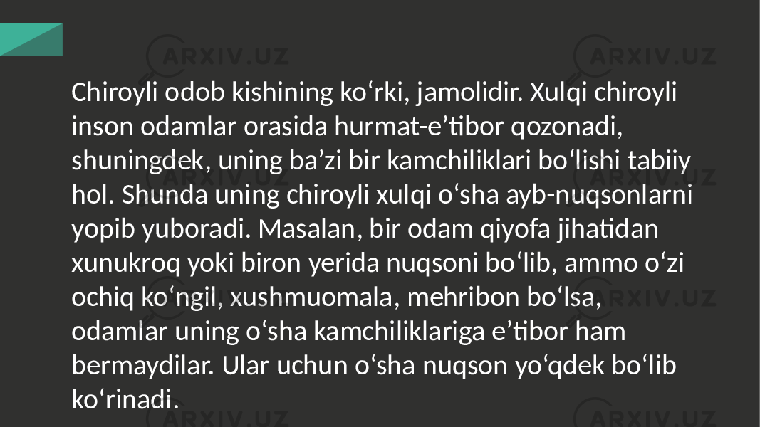 Chiroyli odob kishining ko‘rki, jamolidir. Xulqi chiroyli inson odamlar orasida hurmat-e’tibor qozonadi, shuningdek, uning ba’zi bir kamchiliklari bo‘lishi tabiiy hol. Shunda uning chiroyli xulqi o‘sha ayb-nuqsonlarni yopib yuboradi. Masalan, bir odam qiyofa jihatidan xunukroq yoki biron yerida nuqsoni bo‘lib, ammo o‘zi ochiq ko‘ngil, xushmuomala, mehribon bo‘lsa, odamlar uning o‘sha kamchiliklariga e’tibor ham bermaydilar. Ular uchun o‘sha nuqson yo‘qdek bo‘lib ko‘rinadi. 