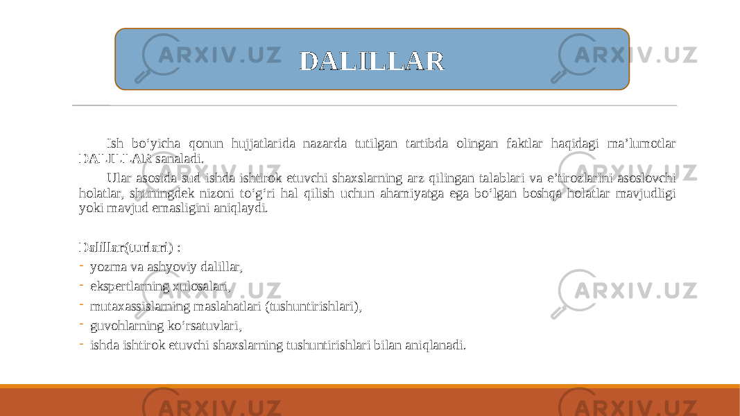 Ish bo‘yicha qonun hujjatlarida nazarda tutilgan tartibda olingan faktlar haqidagi ma’lumotlar DALILLAR sanaladi. Ular asosida sud ishda ishtirok etuvchi shaxslarning arz qilingan talablari va e’tirozlarini asoslovchi holatlar, shuningdek nizoni to‘g‘ri hal qilish uchun ahamiyatga ega bo‘lgan boshqa holatlar mavjudligi yoki mavjud emasligini aniqlaydi. Dalillar(turlari) : - yozma va ashyoviy dalillar, - ekspertlarning xulosalari, - mutaxassislarning maslahatlari (tushuntirishlari), - guvohlarning ko‘rsatuvlari, - ishda ishtirok etuvchi shaxslarning tushuntirishlari bilan aniqlanadi. DALILLAR 