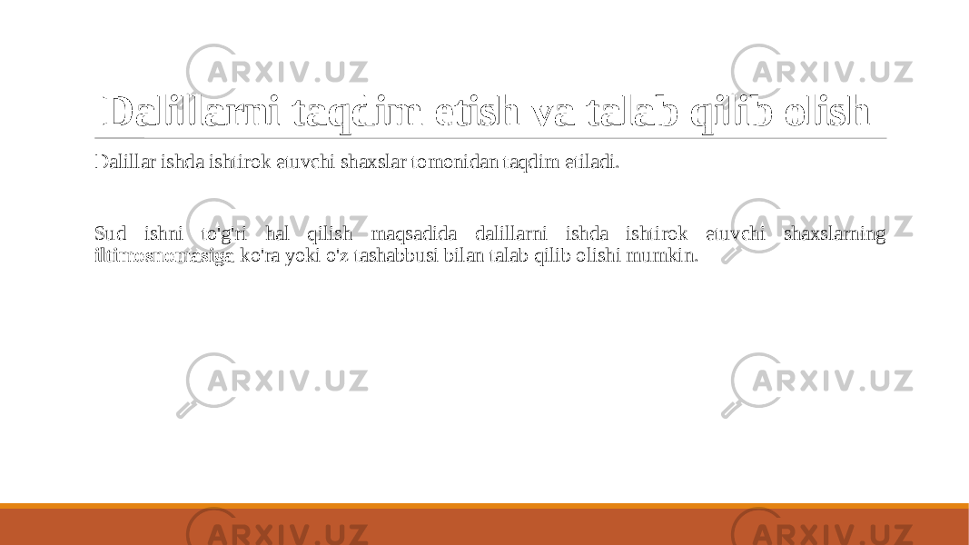 Dalillarni taqdim etish va talab qilib olish Dalillar ishda ishtirok etuvchi shaxslar tomonidan taqdim etiladi. Sud ishni to&#39;g&#39;ri hal qilish maqsadida dalillarni ishda ishtirok etuvchi shaxslarning iltimosnomasiga ko&#39;ra yoki o&#39;z tashabbusi bilan talab qilib olishi mumkin. 