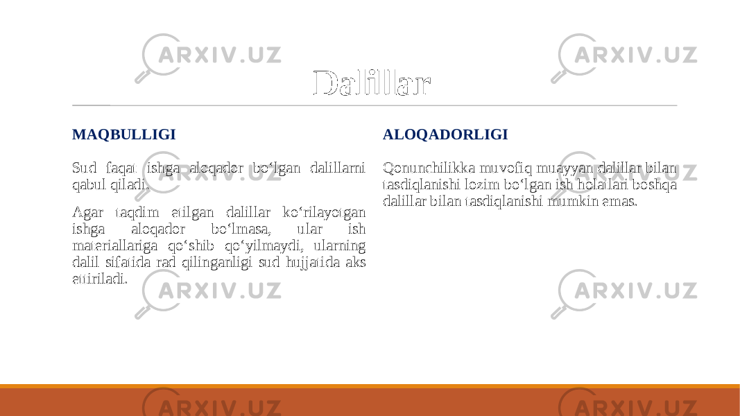 Dalillar MAQBULLIGI Sud faqat ishga aloqador bo‘lgan dalillarni qabul qiladi. Agar taqdim etilgan dalillar ko‘rilayotgan ishga aloqador bo‘lmasa, ular ish materiallariga qo‘shib qo‘yilmaydi, ularning dalil sifatida rad qilinganligi sud hujjatida aks ettiriladi. ALOQADORLIGI Qonunchilikka muvofiq muayyan dalillar bilan tasdiqlanishi lozim bo‘lgan ish holatlari boshqa dalillar bilan tasdiqlanishi mumkin emas. 