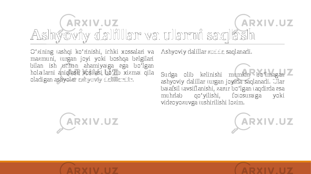 Ashyoviy dalillar va ularni saqlash O‘zining tashqi ko‘rinishi, ichki xossalari va mazmuni, turgan joyi yoki boshqa belgilari bilan ish uchun ahamiyatga ega bo‘lgan holatlarni aniqlash vositasi bo‘lib xizmat qila oladigan ashyolar ashyoviy dalillardir . Ashyoviy dalillar sudda saqlanadi. Sudga olib kelinishi mumkin bo‘lmagan ashyoviy dalillar turgan joyida saqlanadi. Ular batafsil tavsiflanishi, zarur bo‘lgan taqdirda esa muhrlab qo‘yilishi, fotosuratga yoki videoyozuvga tushirilishi lozim. 