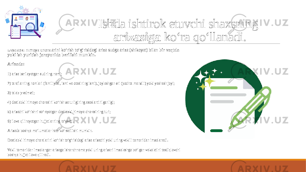 Ishda ishtirok etuvchi shaxsning arizasiga ko‘ra qo‘llanadi. Dastlabki himoya choralarini ko‘rish to‘g‘risidagi ariza sudga ariza (shikoyat) bilan bir vaqtda yoki ish yuritish jarayonida berilishi mumkin. Arizada: 1) ariza berilayotgan sudning nomi; 2) taraflarning nomlari (familiyasi, ismi va otasining ismi), joylashgan eri (pochta manzili) yoki yashash joyi; 3) talab predmeti; 4) dastlabki himoya chorasini ko‘rish zarurligining asoslantirilganligi; 5) arizachi ko‘rishni so‘rayotgan dastlabki himoya chorasining turi; 6) ilova qilinayotgan hujjatlarning ro‘yxati. Arizada boshqa ma’lumotlar ham ko‘rsatilishi mumkin. Dastlabki himoya choralarini ko‘rish to‘g‘risidagi ariza arizachi yoki uning vakili tomonidan imzolanadi. Vakil tomonidan imzolangan arizaga ishonchnoma yoki uning arizani imzolashga bo‘lgan vakolatini tasdiqlovchi boshqa hujjat ilova qilinadi. 