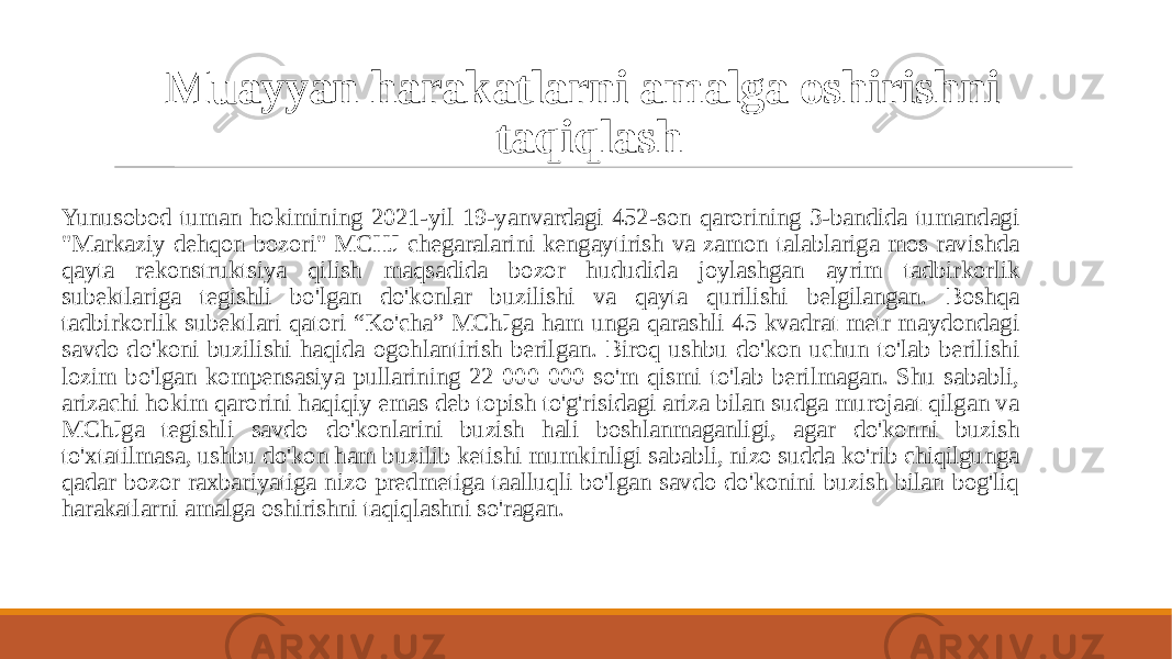 Muayyan harakatlarni amalga oshirishni taqiqlash Yunusobod tuman hokimining 2021-yil 19-yanvardagi 452-son qarorining 3-bandida tumandagi &#34;Markaziy dehqon bozori&#34; MCHJ chegaralarini kengaytirish va zamon talablariga mos ravishda qayta rekonstruktsiya qilish maqsadida bozor hududida joylashgan ayrim tadbirkorlik subektlariga tegishli bo&#39;lgan do&#39;konlar buzilishi va qayta qurilishi belgilangan. Boshqa tadbirkorlik subektlari qatori “Ko&#39;cha” MChJga ham unga qarashli 45 kvadrat metr maydondagi savdo do&#39;koni buzilishi haqida ogohlantirish berilgan. Biroq ushbu do&#39;kon uchun to&#39;lab berilishi lozim bo&#39;lgan kompensasiya pullarining 22 000 000 so&#39;m qismi to&#39;lab berilmagan. Shu sababli, arizachi hokim qarorini haqiqiy emas deb topish to&#39;g&#39;risidagi ariza bilan sudga murojaat qilgan va MChJga tegishli savdo do&#39;konlarini buzish hali boshlanmaganligi, agar do&#39;konni buzish to&#39;xtatilmasa, ushbu do&#39;kon ham buzilib ketishi mumkinligi sababli, nizo sudda ko&#39;rib chiqilgunga qadar bozor raxbariyatiga nizo predmetiga taalluqli bo&#39;lgan savdo do&#39;konini buzish bilan bog&#39;liq harakatlarni amalga oshirishni taqiqlashni so&#39;ragan. 