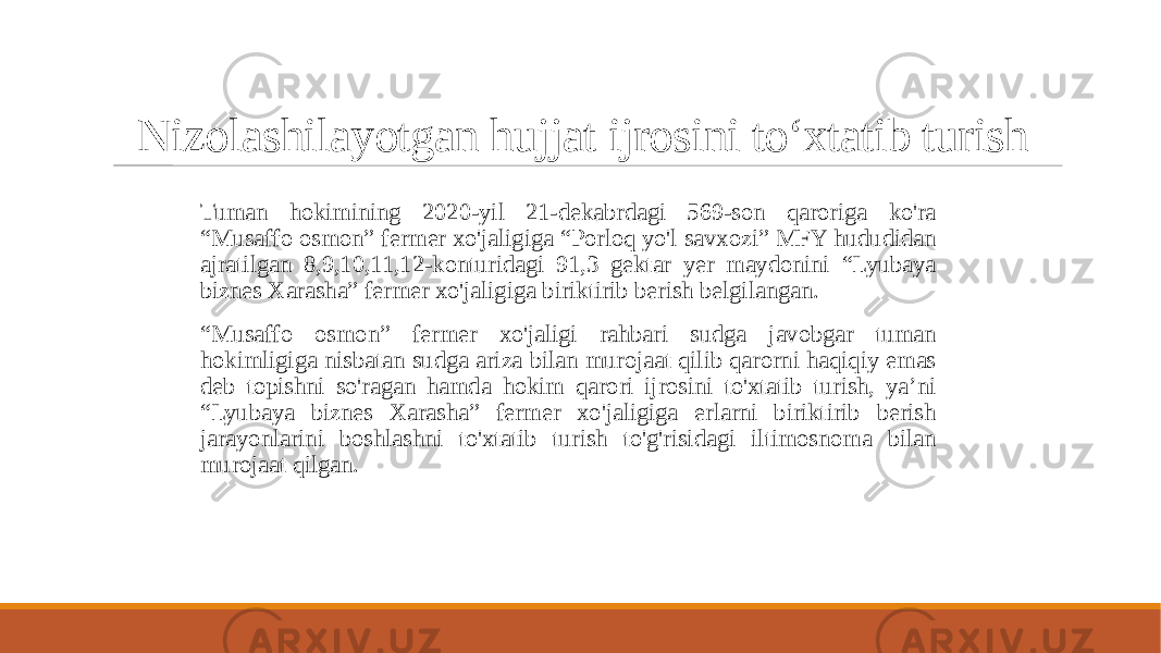 Nizolashilayotgan hujjat ijrosini to‘xtatib turish Tuman hokimining 2020-yil 21-dekabrdagi 569-son qaroriga ko&#39;ra “Musaffo osmon” fermer xo&#39;jaligiga “Porloq yo&#39;l savxozi” MFY hududidan ajratilgan 8,9,10,11,12-konturidagi 91,3 gektar yer maydonini “Lyubaya biznes Xarasha” fermer xo&#39;jaligiga biriktirib berish belgilangan. “ Musaffo osmon” fermer xo&#39;jaligi rahbari sudga javobgar tuman hokimligiga nisbatan sudga ariza bilan murojaat qilib qarorni haqiqiy emas deb topishni so&#39;ragan hamda hokim qarori ijrosini to&#39;xtatib turish, ya’ni “Lyubaya biznes Xarasha” fermer xo&#39;jaligiga erlarni biriktirib berish jarayonlarini boshlashni to&#39;xtatib turish to&#39;g&#39;risidagi iltimosnoma bilan murojaat qilgan. 