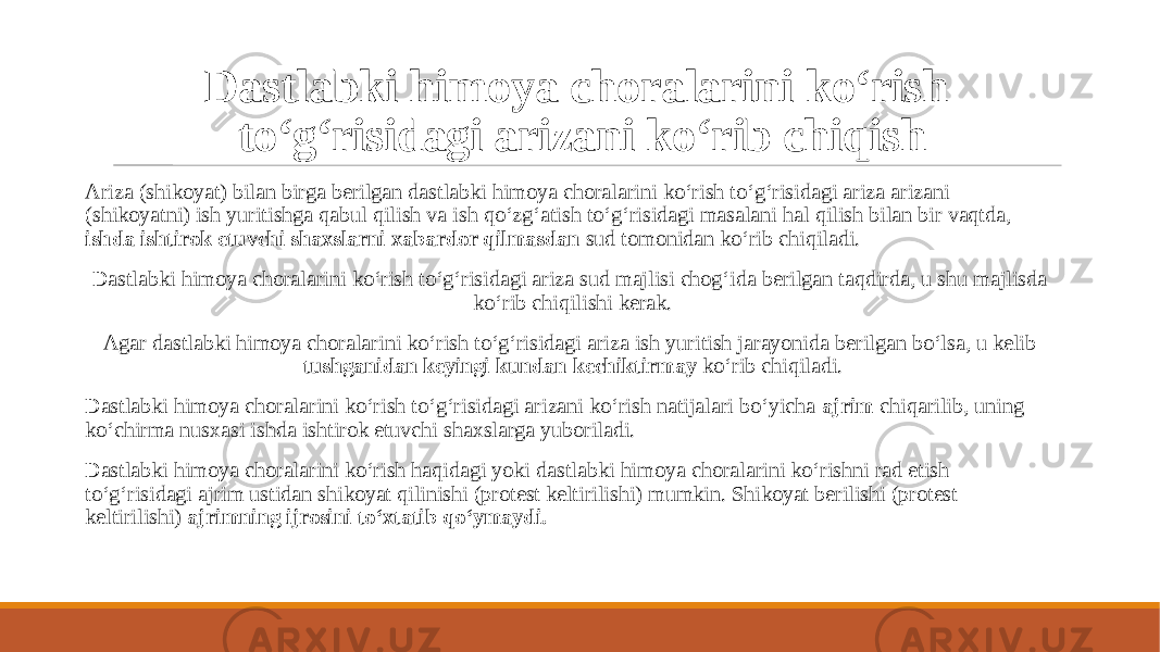 Dastlabki himoya choralarini ko‘rish to‘g‘risidagi arizani ko‘rib chiqish Ariza (shikoyat) bilan birga berilgan dastlabki himoya choralarini ko‘rish to‘g‘risidagi ariza arizani (shikoyatni) ish yuritishga qabul qilish va ish qo‘zg‘atish to‘g‘risidagi masalani hal qilish bilan bir vaqtda, ishda ishtirok etuvchi shaxslarni xabardor qilmasdan sud tomonidan ko‘rib chiqiladi. Dastlabki himoya choralarini ko‘rish to‘g‘risidagi ariza sud majlisi chog‘ida berilgan taqdirda, u shu majlisda ko‘rib chiqilishi kerak. Agar dastlabki himoya choralarini ko‘rish to‘g‘risidagi ariza ish yuritish jarayonida berilgan bo‘lsa, u kelib tushganidan keyingi kundan kechiktirmay ko‘rib chiqiladi. Dastlabki himoya choralarini ko‘rish to‘g‘risidagi arizani ko‘rish natijalari bo‘yicha ajrim chiqarilib, uning ko‘chirma nusxasi ishda ishtirok etuvchi shaxslarga yuboriladi. Dastlabki himoya choralarini ko‘rish haqidagi yoki dastlabki himoya choralarini ko‘rishni rad etish to‘g‘risidagi ajrim ustidan shikoyat qilinishi (protest keltirilishi) mumkin. Shikoyat berilishi (protest keltirilishi) ajrimning ijrosini to‘xtatib qo‘ymaydi. 