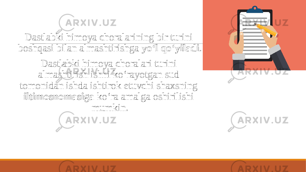  Dastlabki himoya choralarining bir turini boshqasi bilan almashtirishga yo‘l qo‘yiladi . Dastlabki himoya choralari turini almashtirish ishni ko‘rayotgan sud tomonidan ishda ishtirok etuvchi shaxsning iltimosnomasiga ko‘ra amalga oshirilishi mumkin. 