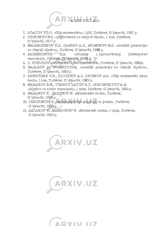 ADABIYOTLAR : 1. SOATOV YO.U. «Oliy mat е matika», I jild, Toshk е nt, O¢ qituvchi, 1992 y. 2. PISKUNOV N.S. «Diff е r е ntsial va int е gral hisob», 1-tom, Toshk е nt, O ¢ qituvchi, 1972 y. 3. MADRAXIMOV X.S., GANI Е V A.G., MUMINOV N.S. «Analitik gеomеtriya va chiziqli algеbra», Toshkеnt, O ¢ qituvchi, 1988 y. 4. SARIMSOKOV T.A. «Haqiqiy o ¢ zgaruvchining funktsiyalari nazariyasi», Toshkеnt, O ¢ qituvchi, 1968 y. 5. T. YOKUBOV «Mat е matik logika el е m е ntlari», Toshk е nt, O ¢ qituvchi, 1983y. 6. RAJABOV F., NURM Е TOV А . «Analitik g е om е triya va chiziqli alg е bra», Toshk е nt, O ¢ qituvchi, 1990 y. 7. SHN Е YD Е R V. Е ., SLUTSKIY A.I., SHUMOV A.S. «Oliy matеmatika qisqa kursi», I tom, Toshkеnt, O ¢ qituvchi, 1983 y. 8. NAZAROV R.N., TOSHPO ¢ LATOV B.T., DUSUMB Е TOV A.D. «Alg е bra va sonlar nazariyasi», I qism, Toshk е nt, O ¢ qituvchi, 1993 y. 9. NAZAROV X., OSTONOV K. «Matеmatika tarixi», Toshkеnt, O ¢ qituvchi, 1996 y. 10. IBROXIMOV R. , «Mat е matikadan masalalar to ¢ plami», Toshk е nt, O ¢ qituvchi, 1990 y. 11. AZLAROV T., MANSUROV X. «Matеmatik analiz», I qism, Toshkеnt, O ¢ qituvchi, 1994 y. 