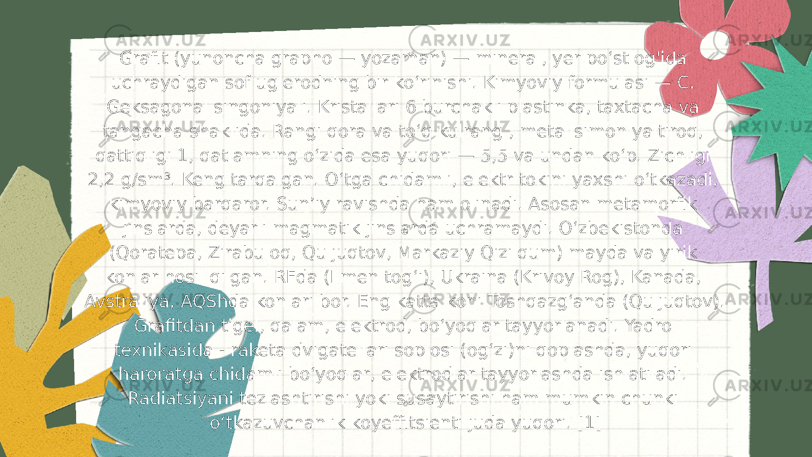 Grafit (yunoncha grapho — yozaman) — mineral, yer poʻstlog&#39;ida uchraydigan sof uglerodning bir koʻrinishi. Kimyoviy formulasi — C. Geksagonal singoniyali. Kristallari 6 burchakli plastinka, taxtacha va tangacha shaklida. Rangi qora va toʻq kulrang , metallsimon yaltiroq, qattiqligi 1, qatlamning oʻzida esa yuqori — 5,5 va undan koʻp. Zichligi 2,2 g/sm³. Keng tarqalgan. Oʻtga chidamli, elektr tokini yaxshi oʻtkazadi, kimyoviy barqaror. Sunʼiy ravishda ham olinadi. Asosan metamorfik jinslarda, deyarli magmatik jinslarda uchramaydi. Oʻzbekistonda (Qoratepa, Zirabuloq, Quljuqtov, Markaziy Qizilqum) mayda va yirik konlar hosil qilgan. RFda (Ilmen togʻi), Ukraina (Krivoy Rog), Kanada, Avstraliya, AQShda konlari bor. Eng katta koni Toshqazgʻanda (Quljuqtov). Grafitdan tigel, qalam, elektrod, boʻyoqlar tayyorlanadi. Yadro texnikasida - raketa dvigatellari soplosi (ogʻzi)ni qoplashda, yuqori haroratga chidamli boʻyoqlar, elektrodlar tayyorlashda ishlatiladi. Radiatsiyani tezlashtirishi yoki susaytirishi ham mumkin chunki o‘tkazuvchanlik koyeffitsiеnti juda yuqori. [1] 