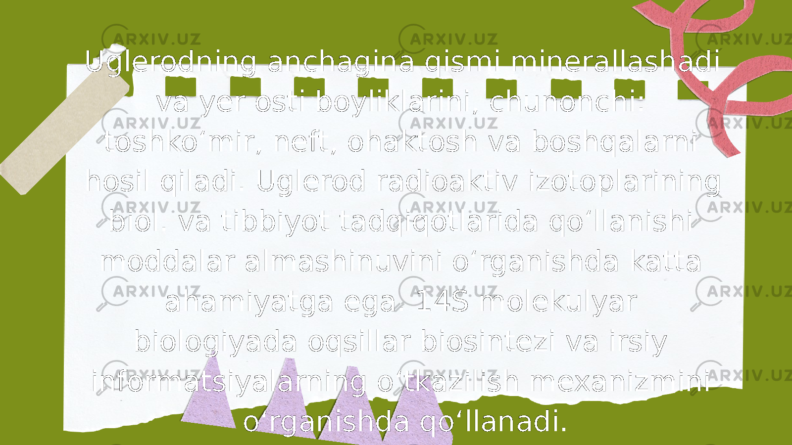 Uglerodning anchagina qismi minerallashadi va yer osti boyliklarini, chunonchi: toshkoʻmir, neft, ohaktosh va boshqalarni hosil qiladi. Uglerod radioaktiv izotoplarining biol. va tibbiyot tadqiqotlarida qoʻllanishi moddalar almashinuvini oʻrganishda katta ahamiyatga ega. 14S molekulyar biologiyada oqsillar biosintezi va irsiy informatsiyalarning oʻtkazilish mexanizmini oʻrganishda qoʻllanadi. 