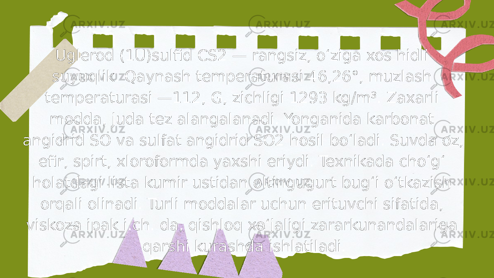 Uglerod (1U)sulfid CS2 — rangsiz, oʻziga xos hidli suyuqlik. Qaynash temperaturasi 46,26°, muzlash temperaturasi —112, G, zichligi 1293 kg/m³. Zaxarli modda, juda tez alangalanadi. Yonganida karbonat angidrid SO va sulfat angidrid SO2 hosil boʻladi. Suvda oz, efir, spirt, xloroformda yaxshi eriydi. Texnikada choʻgʻ holatdagi lista kumir ustidan oltingugurt bugʻi oʻtkazish orqali olinadi. Turli moddalar uchun erituvchi sifatida, viskoza ipak i.ch. da, qishloq xoʻjaligi zararkunandalariga qarshi kurashda ishlatiladi. 
