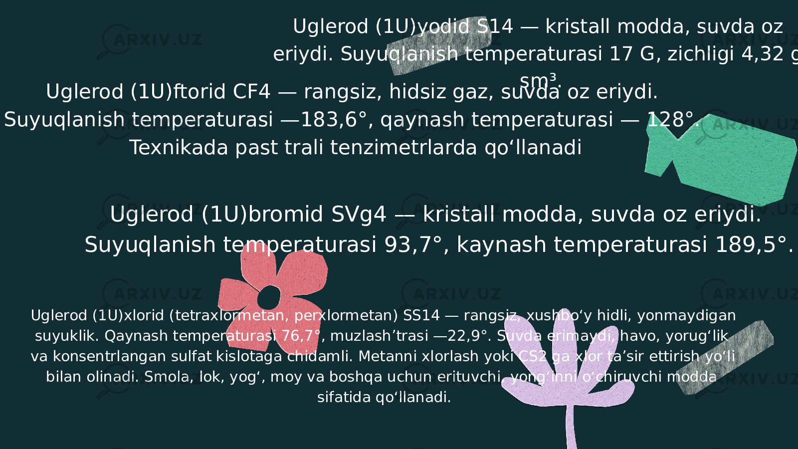 Uglerod (1U)yodid S14 — kristall modda, suvda oz eriydi. Suyuqlanish temperaturasi 17 G, zichligi 4,32 g/ sm³. Uglerod (1U)ftorid CF4 — rangsiz, hidsiz gaz, suvda oz eriydi. Suyuqlanish temperaturasi —183,6°, qaynash temperaturasi — 128°. Texnikada past trali tenzimetrlarda qoʻllanadi Uglerod (1U)bromid SVg4 — kristall modda, suvda oz eriydi. Suyuqlanish temperaturasi 93,7°, kaynash temperaturasi 189,5°. Uglerod (1U)xlorid (tetraxlormetan, perxlormetan) SS14 — rangsiz, xushboʻy hidli, yonmaydigan suyuklik. Qaynash temperaturasi 76,7°, muzlash’trasi —22,9°. Suvda erimaydi, havo, yorugʻlik va konsentrlangan sulfat kislotaga chidamli. Metanni xlorlash yoki CS2 ga xlor taʼsir ettirish yoʻli bilan olinadi. Smola, lok, yogʻ, moy va boshqa uchun erituvchi, yongʻinni oʻchiruvchi modda sifatida qoʻllanadi. 